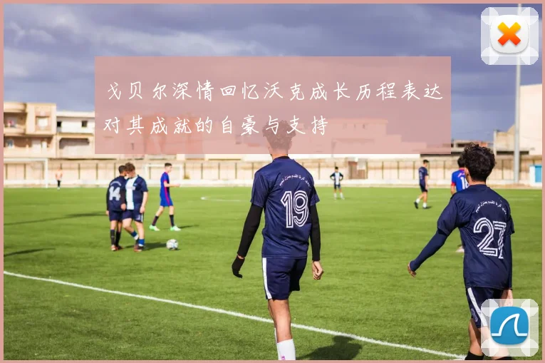 戈贝尔深情回忆沃克成长历程表达对其成就的自豪与支持