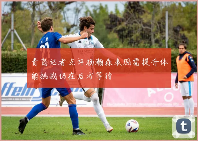 青岛记者点评杨瀚森表现需提升体能挑战仍在后方等待