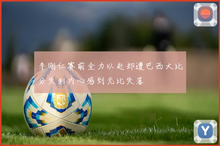 李刚仁赛前全力以赴却遭巴西大比分失利内心感到无比失落