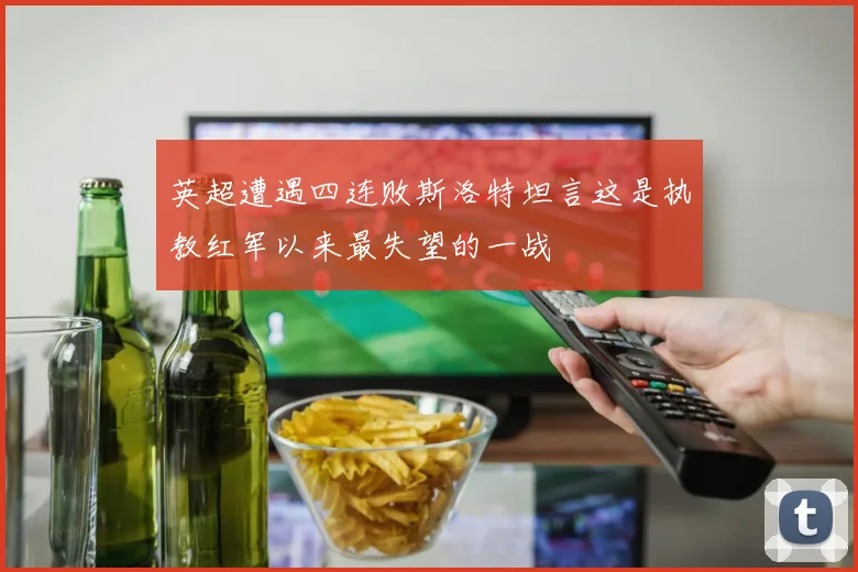 英超遭遇四连败斯洛特坦言这是执教红军以来最失望的一战