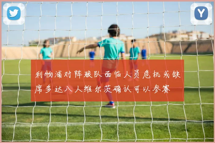 利物浦对阵狼队面临人员危机或缺席多达八人维尔茨确认可以参赛