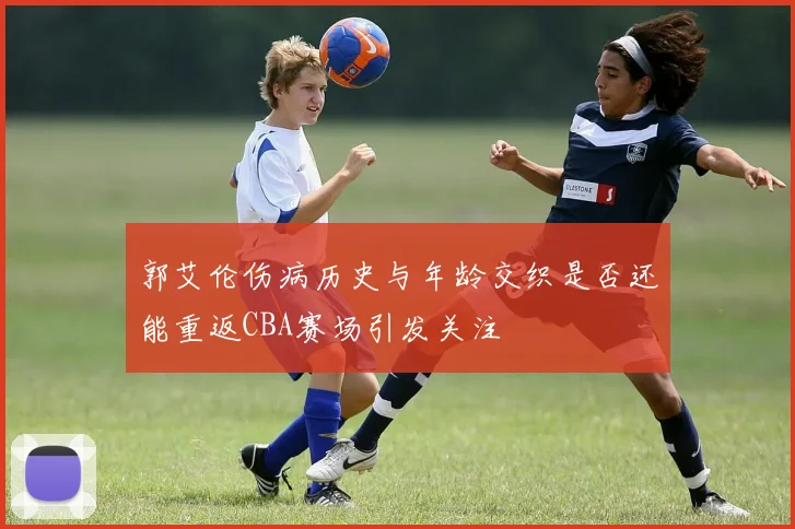 郭艾伦伤病历史与年龄交织是否还能重返CBA赛场引发关注
