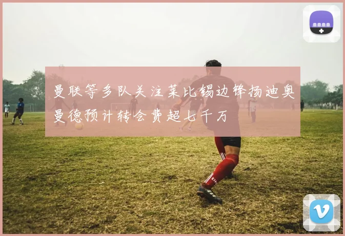 曼联等多队关注莱比锡边锋扬迪奥曼德预计转会费超七千万