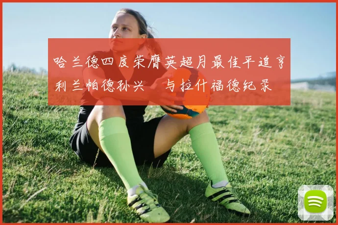 哈兰德四度荣膺英超月最佳平追亨利兰帕德孙兴慜与拉什福德纪录