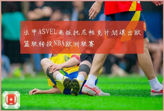 法甲ASVEL老板托尼帕克计划退出欧篮联转投NBA欧洲联赛