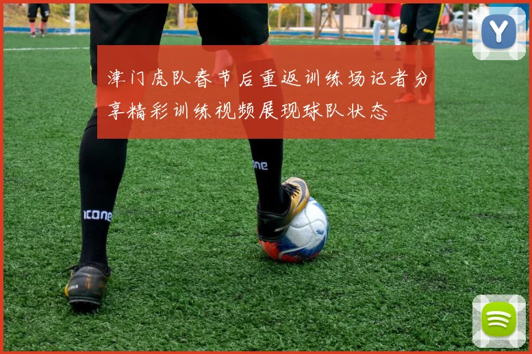 津门虎队春节后重返训练场记者分享精彩训练视频展现球队状态