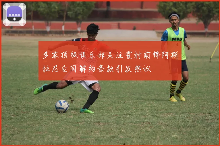 多家顶级俱乐部关注霍村前锋阿斯拉尼合同解约条款引发热议