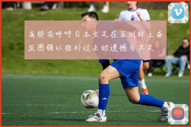 高桥花呼吁日本女足在亚洲杯上奋发图强以弥补过去的遗憾与不足