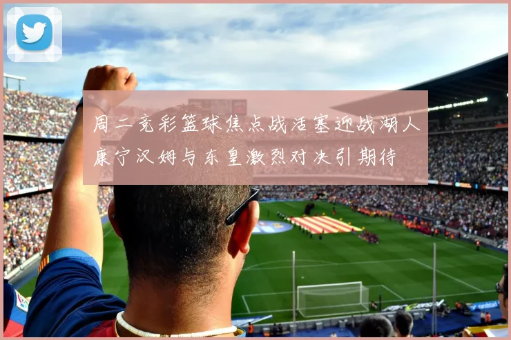 周二竞彩篮球焦点战活塞迎战湖人康宁汉姆与东皇激烈对决引期待