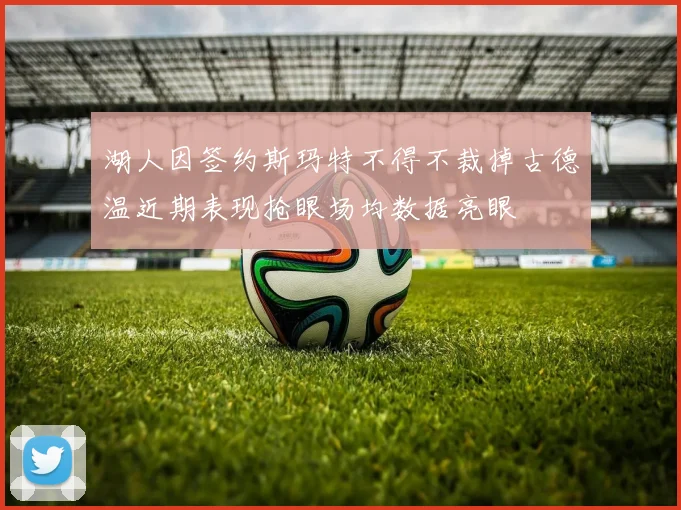 湖人因签约斯玛特不得不裁掉古德温近期表现抢眼场均数据亮眼