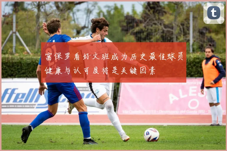 富保罗看好文班成为历史最佳球员健康与认可度将是关键因素