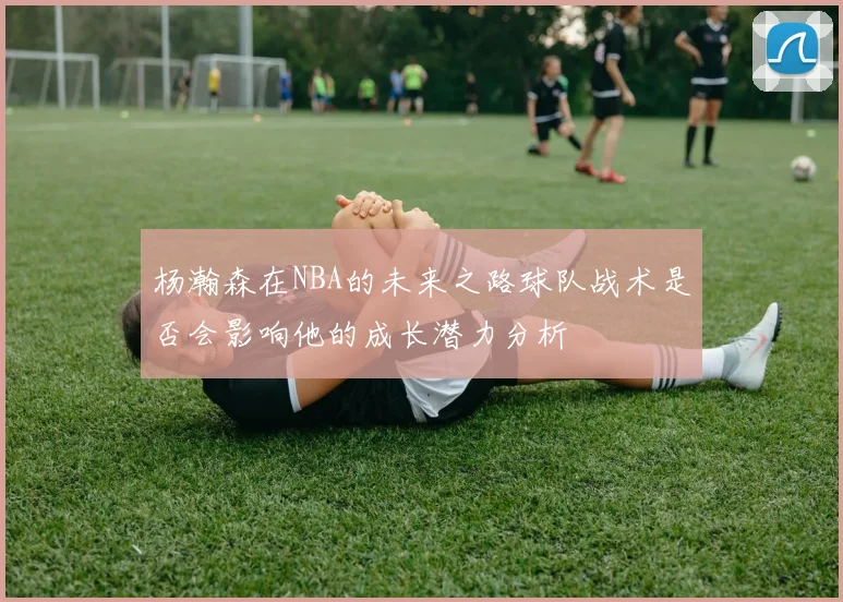 杨瀚森在NBA的未来之路球队战术是否会影响他的成长潜力分析