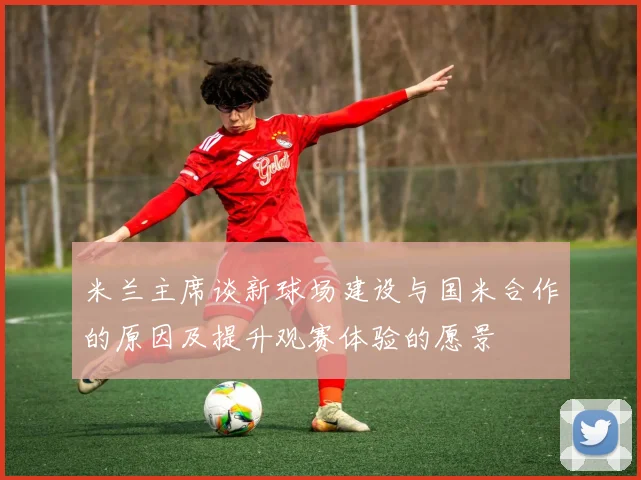 米兰主席谈新球场建设与国米合作的原因及提升观赛体验的愿景