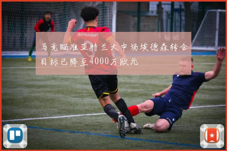 马竞瞄准亚特兰大中场埃德森转会目标已降至4000万欧元