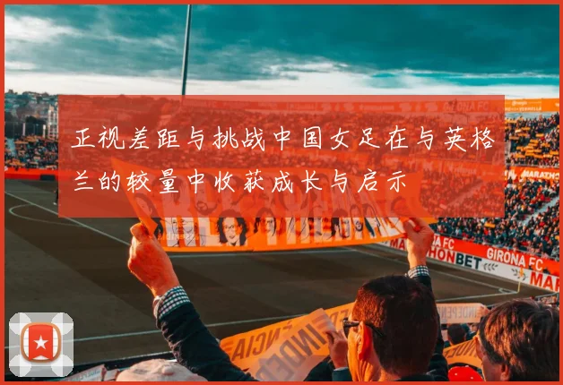 正视差距与挑战中国女足在与英格兰的较量中收获成长与启示
