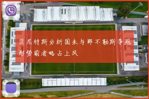 贝尼特斯分析国米与那不勒斯争冠形势前者略占上风