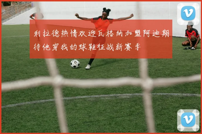 利拉德热情欢迎瓦格纳加盟阿迪期待他穿我的球鞋征战新赛季