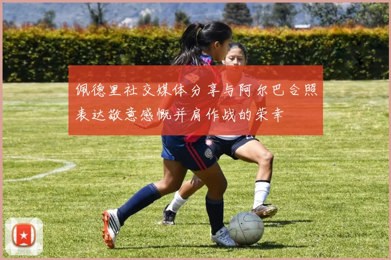 佩德里社交媒体分享与阿尔巴合照表达敬意感慨并肩作战的荣幸
