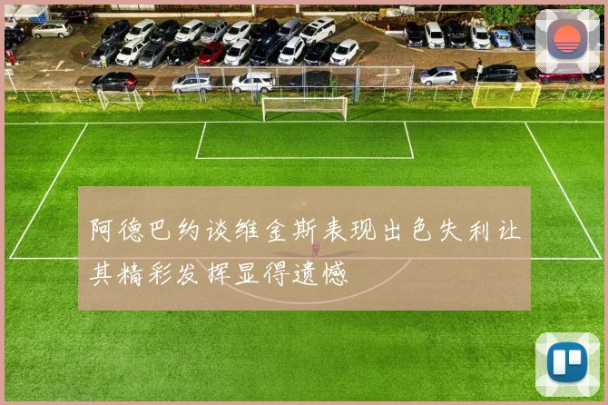 阿德巴约谈维金斯表现出色失利让其精彩发挥显得遗憾