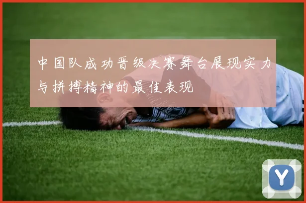 中国队成功晋级决赛舞台展现实力与拼搏精神的最佳表现
