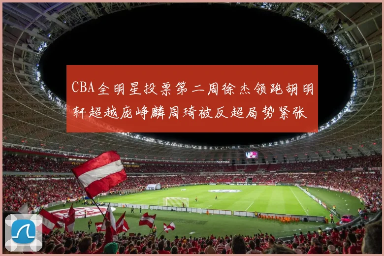 CBA全明星投票第二周徐杰领跑胡明轩超越庞峥麟周琦被反超局势紧张
