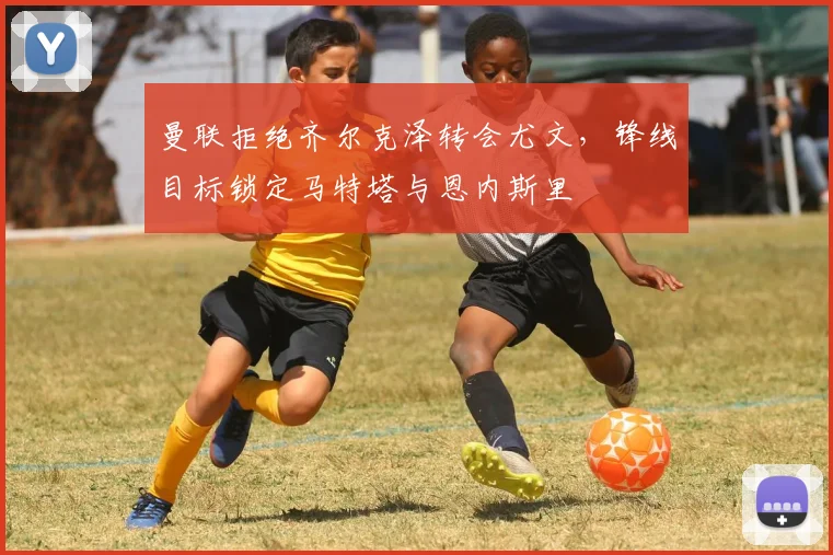 曼联拒绝齐尔克泽转会尤文，锋线目标锁定马特塔与恩内斯里