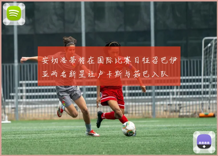 安切洛蒂将在国际比赛日征召巴伊亚两名新星让卢卡斯与茹巴入队